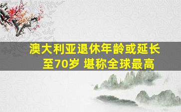 澳大利亚退休年龄或延长至70岁 堪称全球最高